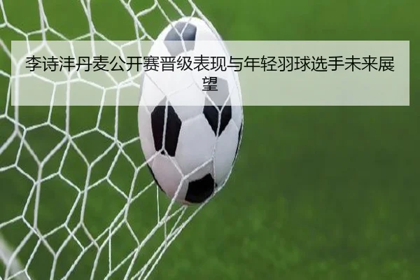 李诗沣丹麦公开赛晋级表现与年轻羽球选手未来展望